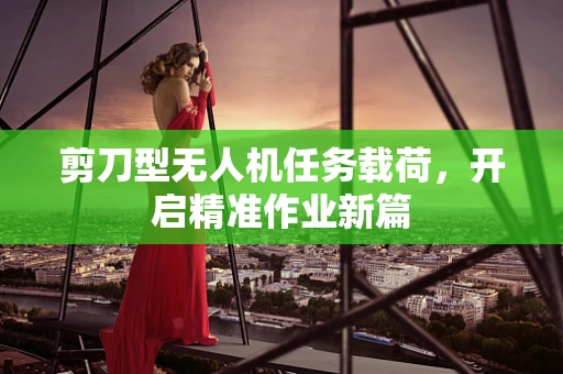 剪刀型无人机任务载荷，开启精准作业新篇