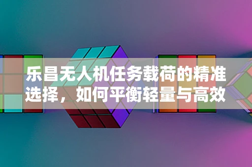 乐昌无人机任务载荷的精准选择，如何平衡轻量与高效？
