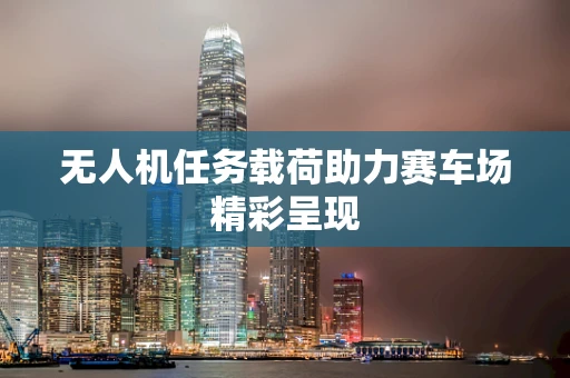 无人机任务载荷助力赛车场精彩呈现