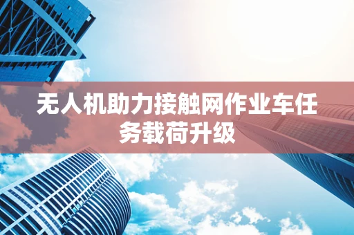 无人机助力接触网作业车任务载荷升级