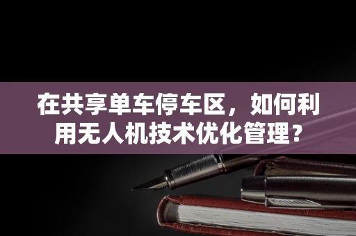 在共享单车停车区，如何利用无人机技术优化管理？