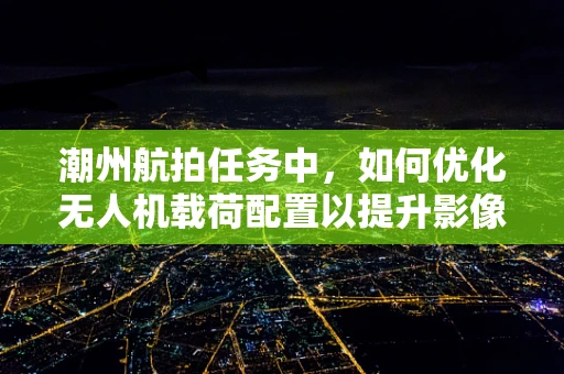 潮州航拍任务中，如何优化无人机载荷配置以提升影像质量？