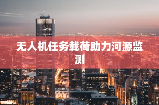 无人机任务载荷助力河源监测