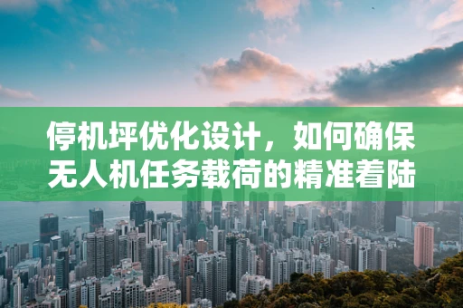 停机坪优化设计，如何确保无人机任务载荷的精准着陆？