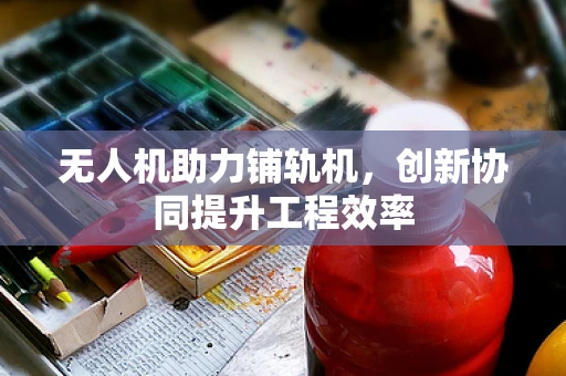 无人机助力铺轨机，创新协同提升工程效率