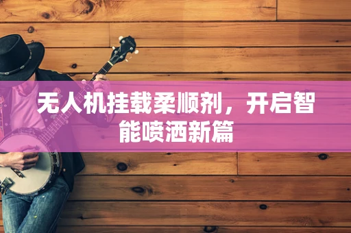 无人机挂载柔顺剂，开启智能喷洒新篇