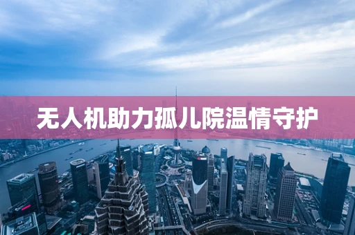 无人机助力孤儿院温情守护