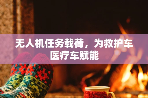 无人机任务载荷，为救护车医疗车赋能