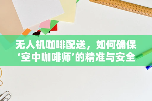 无人机咖啡配送，如何确保‘空中咖啡师’的精准与安全？