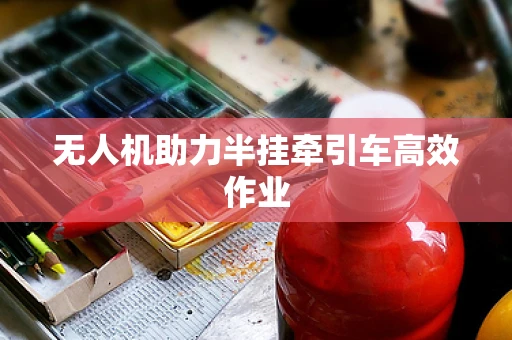 无人机助力半挂牵引车高效作业