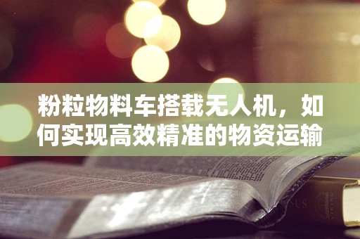 粉粒物料车搭载无人机，如何实现高效精准的物资运输？