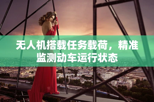 无人机搭载任务载荷，精准监测动车运行状态