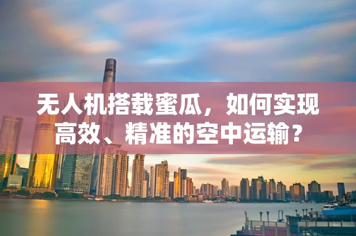 无人机搭载蜜瓜，如何实现高效、精准的空中运输？