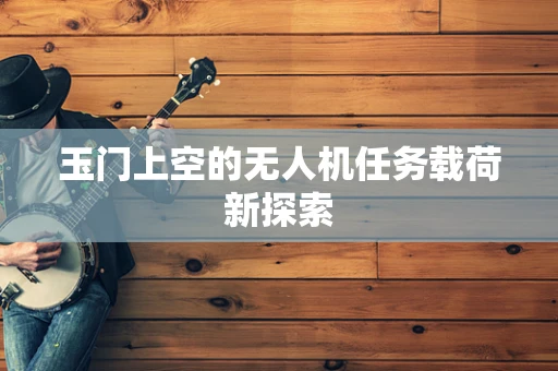 玉门上空的无人机任务载荷新探索