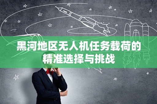黑河地区无人机任务载荷的精准选择与挑战
