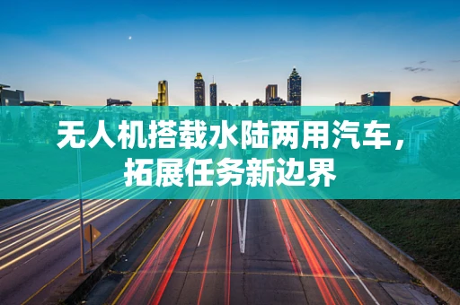 无人机搭载水陆两用汽车，拓展任务新边界