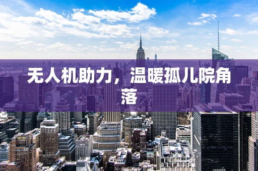 无人机助力，温暖孤儿院角落