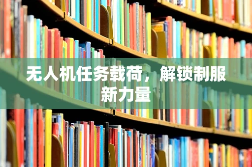 无人机任务载荷，解锁制服新力量