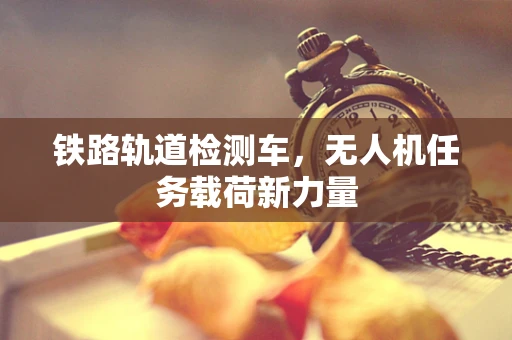 铁路轨道检测车，无人机任务载荷新力量