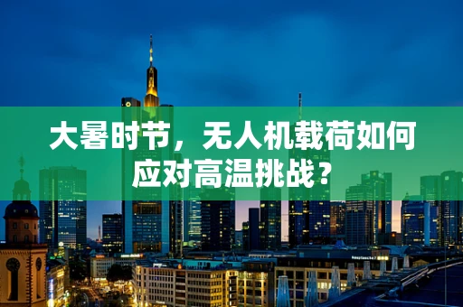 大暑时节，无人机载荷如何应对高温挑战？
