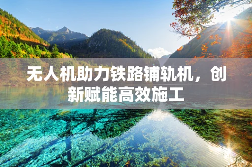 无人机助力铁路铺轨机，创新赋能高效施工