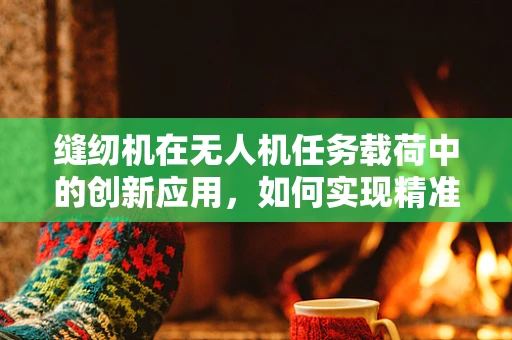 缝纫机在无人机任务载荷中的创新应用，如何实现精准空中缝合？