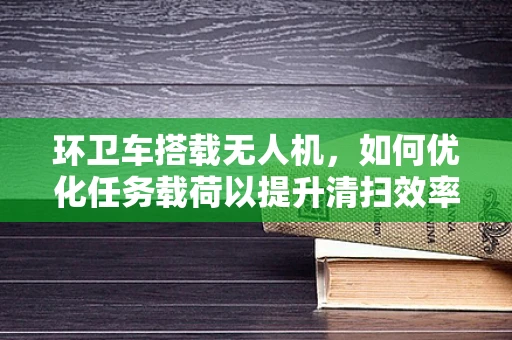 环卫车搭载无人机，如何优化任务载荷以提升清扫效率？