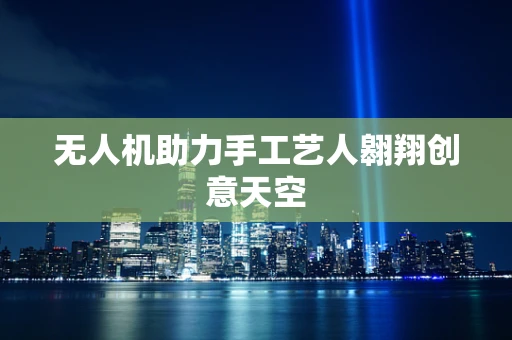 无人机助力手工艺人翱翔创意天空
