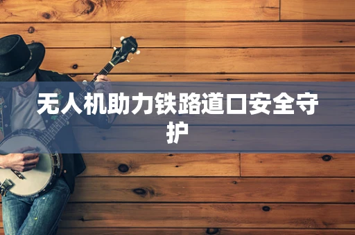 无人机助力铁路道口安全守护