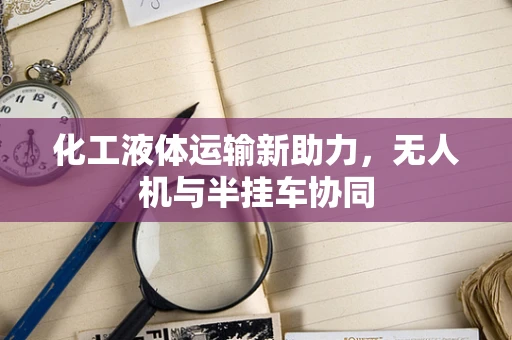 化工液体运输新助力，无人机与半挂车协同