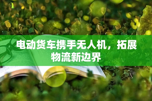 电动货车携手无人机，拓展物流新边界