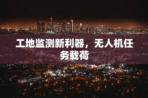 工地监测新利器，无人机任务载荷