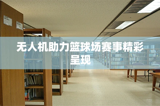 无人机助力篮球场赛事精彩呈现