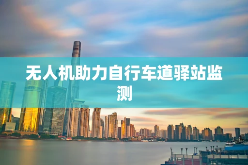 无人机助力自行车道驿站监测