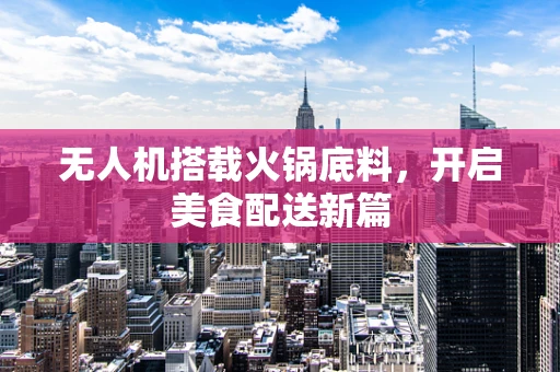 无人机搭载火锅底料，开启美食配送新篇